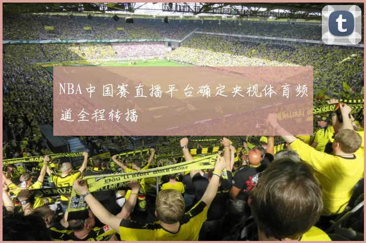 NBA中国赛直播平台确定央视体育频道全程转播