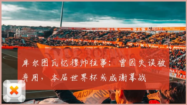 库尔图瓦忆穆帅往事:曾因失误被弃用,本届世界杯或成谢幕战