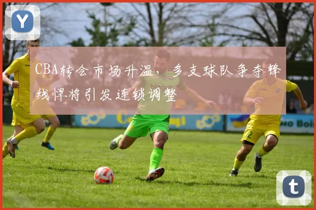 CBA转会市场升温,多支球队争夺锋线悍将引发连锁调整