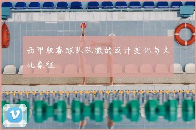 西甲联赛球队队徽的设计变化与文化象征