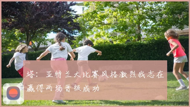 塔:亚特兰大比赛风格激烈我志在赢得两场晋级成功