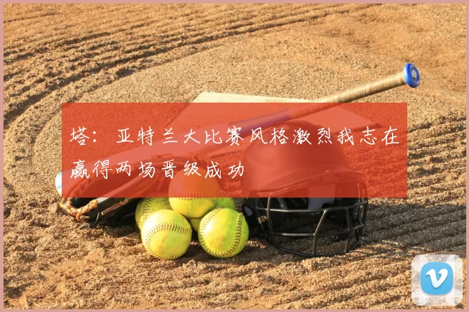 塔:亚特兰大比赛风格激烈我志在赢得两场晋级成功