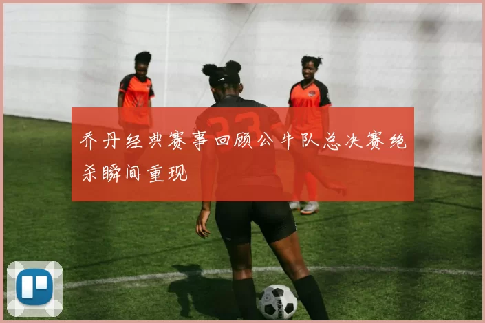 乔丹经典赛事回顾公牛队总决赛绝杀瞬间重现