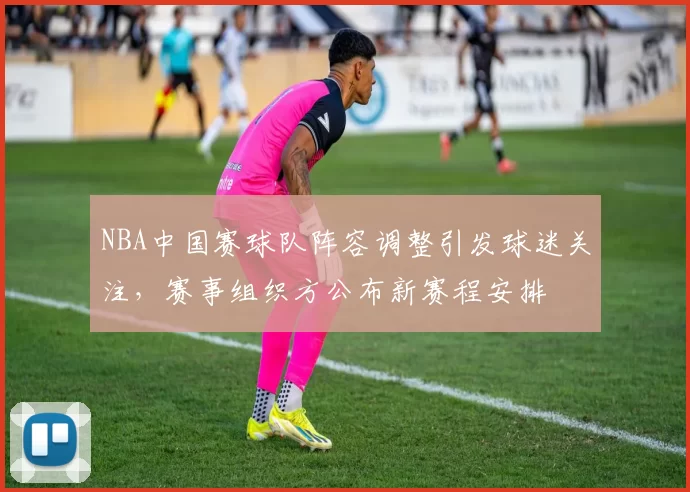 NBA中国赛球队阵容调整引发球迷关注，赛事组织方公布新赛程安排