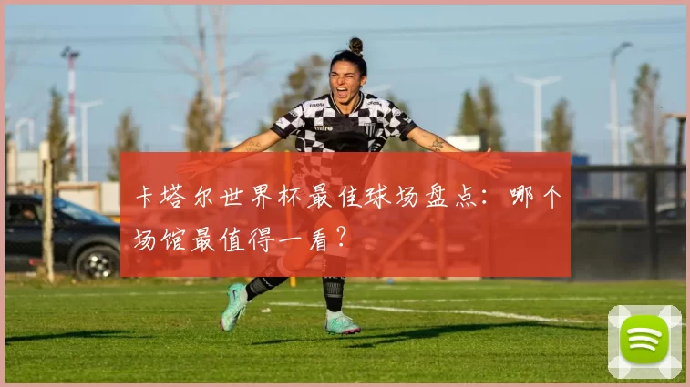 卡塔尔世界杯最佳球场盘点：哪个场馆最值得一看？