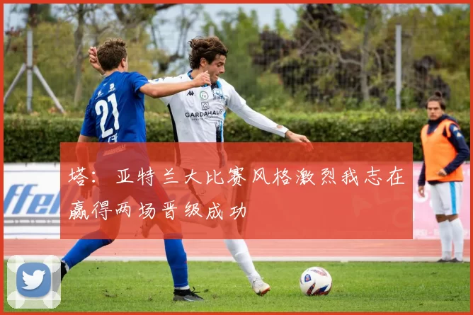 塔:亚特兰大比赛风格激烈我志在赢得两场晋级成功