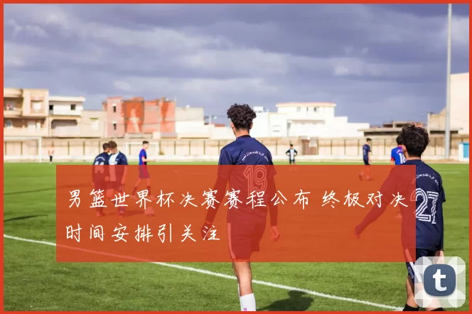 男篮世界杯决赛赛程公布 终极对决时间安排引关注