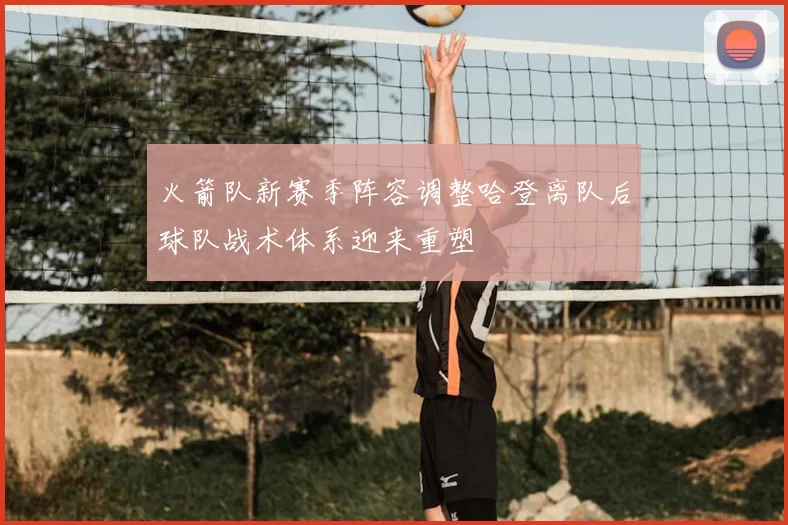 火箭队新赛季阵容调整哈登离队后球队战术体系迎来重塑