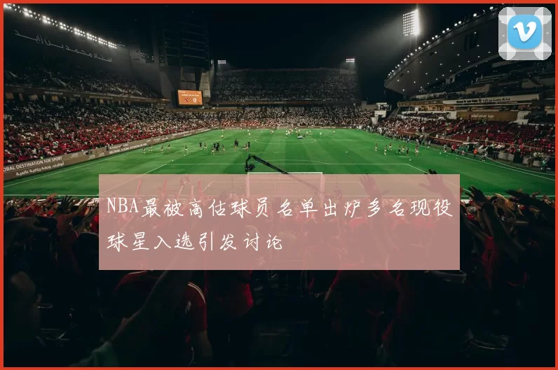 NBA最被高估球员名单出炉多名现役球星入选引发讨论