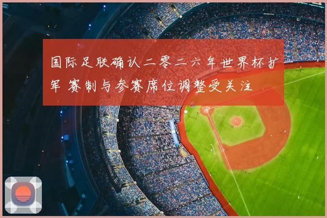 国际足联确认二零二六年世界杯扩军 赛制与参赛席位调整受关注