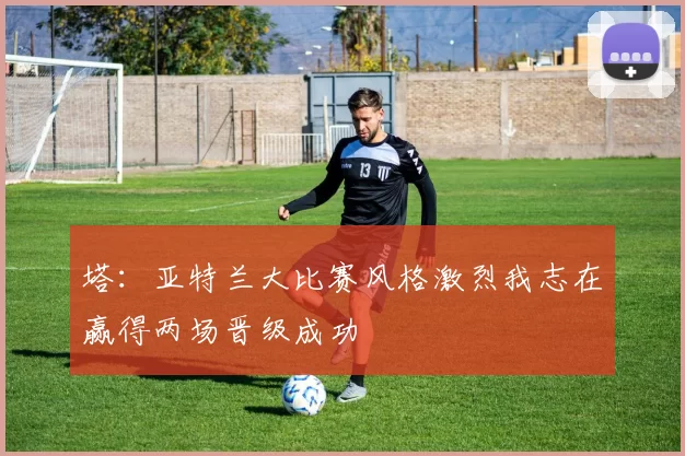 塔:亚特兰大比赛风格激烈我志在赢得两场晋级成功