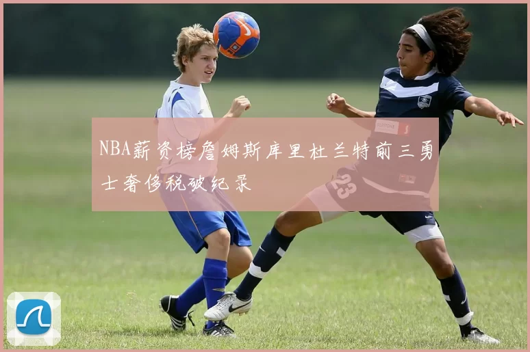 NBA薪资榜詹姆斯库里杜兰特前三勇士奢侈税破纪录