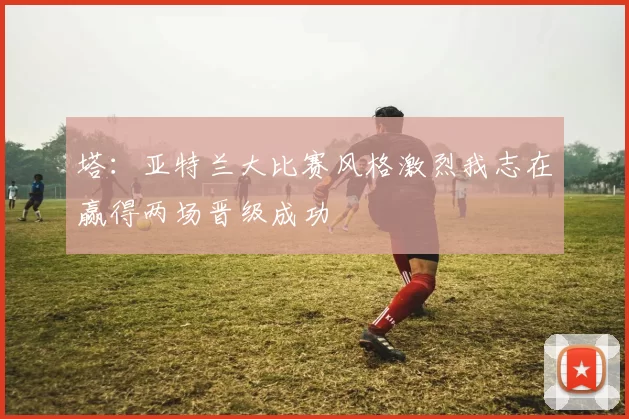 塔：亚特兰大比赛风格激烈我志在赢得两场晋级成功