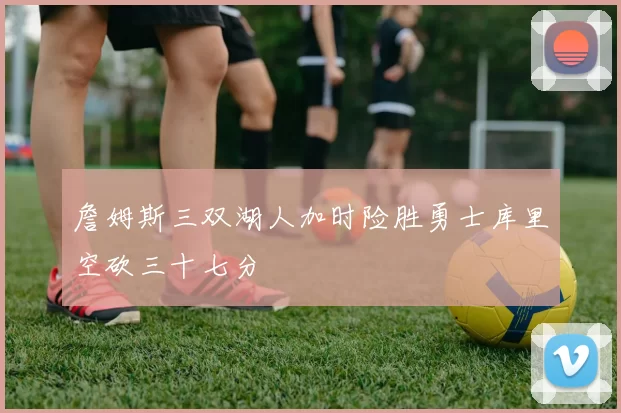 詹姆斯三双湖人加时险胜勇士库里空砍三十七分