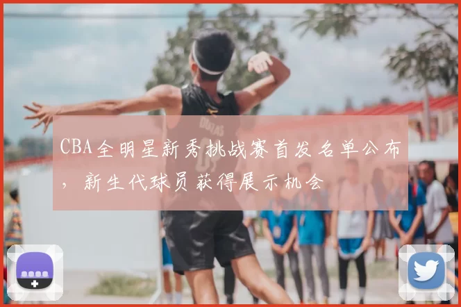 CBA全明星新秀挑战赛首发名单公布，新生代球员获得展示机会