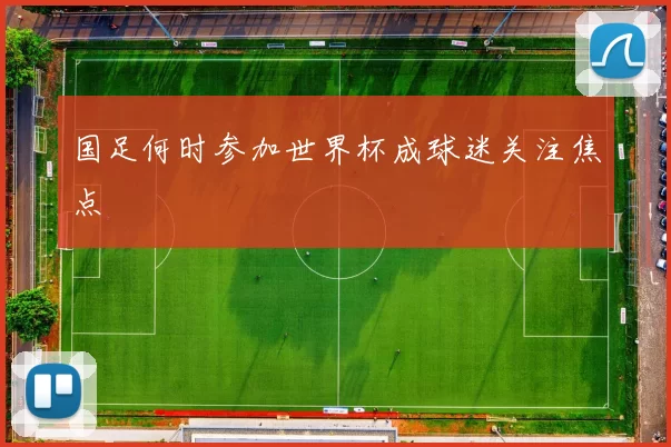 国足何时参加世界杯成球迷关注焦点