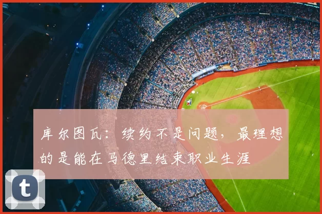 库尔图瓦:续约不是问题,最理想的是能在马德里结束职业生涯