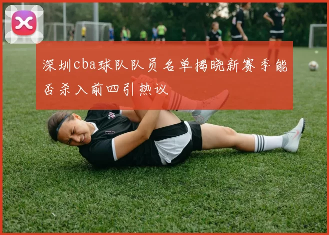 深圳cba球队队员名单揭晓新赛季能否杀入前四引热议