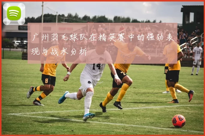 广州羽毛球队在精英赛中的强劲表现与战术分析
