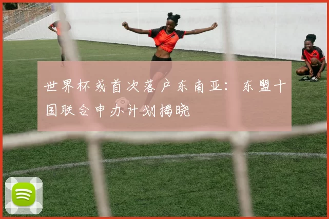 世界杯或首次落户东南亚：东盟十国联合申办计划揭晓