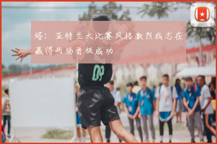 塔:亚特兰大比赛风格激烈我志在赢得两场晋级成功
