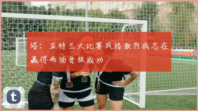 塔:亚特兰大比赛风格激烈我志在赢得两场晋级成功