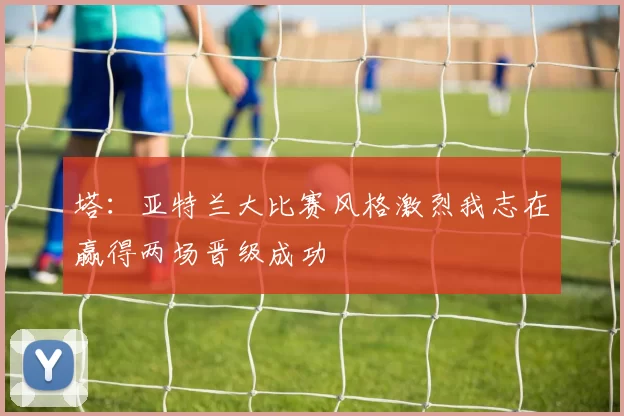 塔:亚特兰大比赛风格激烈我志在赢得两场晋级成功