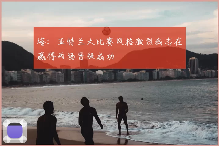 塔:亚特兰大比赛风格激烈我志在赢得两场晋级成功