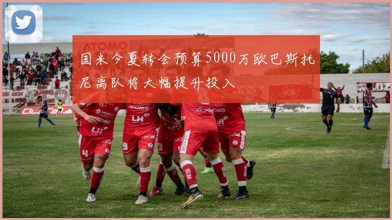 国米今夏转会预算5000万欧巴斯托尼离队将大幅提升投入
