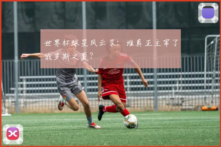 世界杯球星风云录：谁真正主宰了俄罗斯之夏？