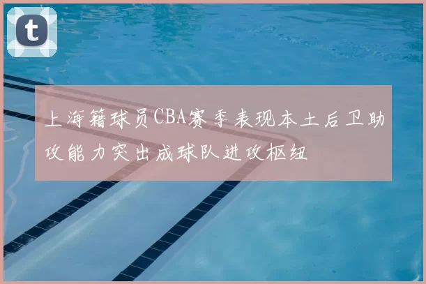 上海籍球员CBA赛季表现本土后卫助攻能力突出成球队进攻枢纽