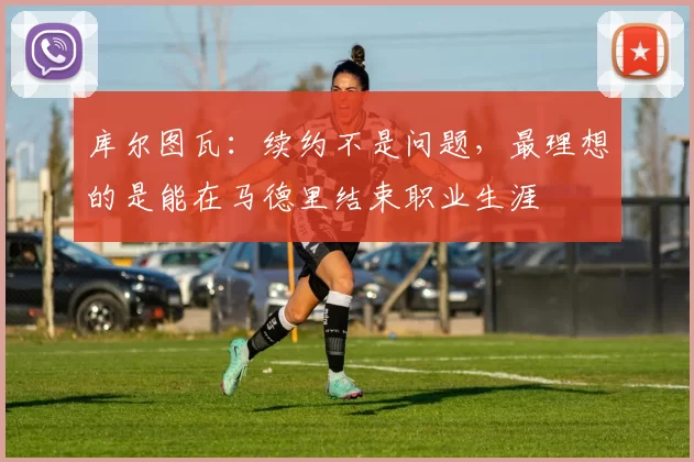 库尔图瓦:续约不是问题,最理想的是能在马德里结束职业生涯