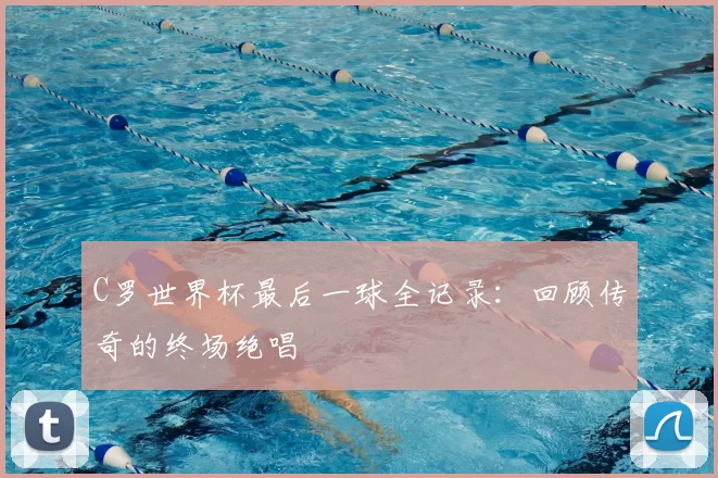 C罗世界杯最后一球全记录：回顾传奇的终场绝唱