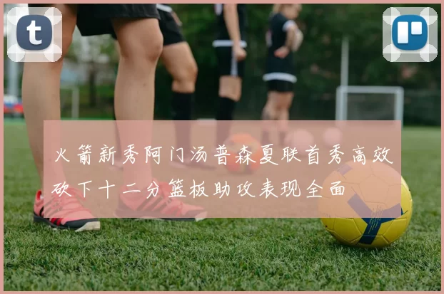火箭新秀阿门汤普森夏联首秀高效砍下十二分篮板助攻表现全面