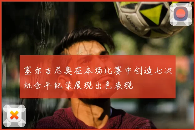 塞尔吉尼奥在本场比赛中创造七次机会平纪录展现出色表现