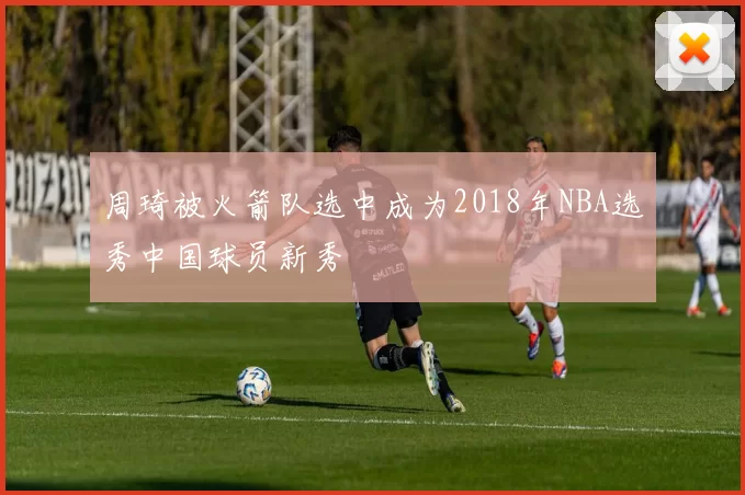 周琦被火箭队选中成为2018年NBA选秀中国球员新秀