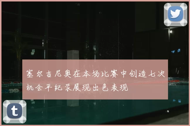 塞尔吉尼奥在本场比赛中创造七次机会平纪录展现出色表现