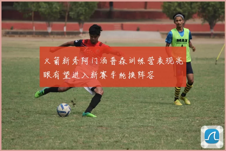 火箭新秀阿门汤普森训练营表现亮眼有望进入新赛季轮换阵容
