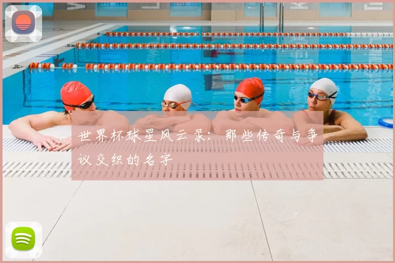 世界杯球星风云录：那些传奇与争议交织的名字