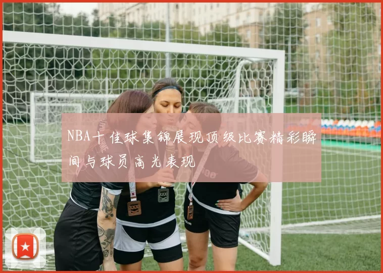 NBA十佳球集锦展现顶级比赛精彩瞬间与球员高光表现