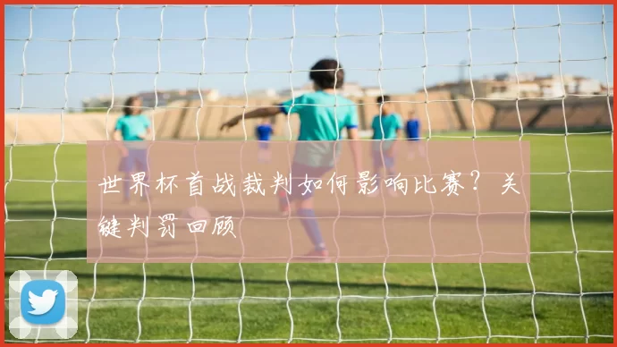 世界杯首战裁判如何影响比赛?关键判罚回顾