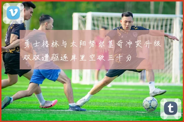 勇士格林与太阳努尔基奇冲突升级双双遭驱逐库里空砍三十分