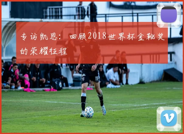 专访凯恩:回顾2018世界杯金靴奖的荣耀征程
