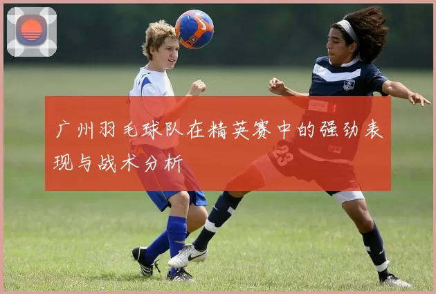 广州羽毛球队在精英赛中的强劲表现与战术分析