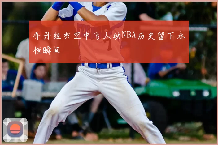 乔丹经典空中飞人动NBA历史留下永恒瞬间