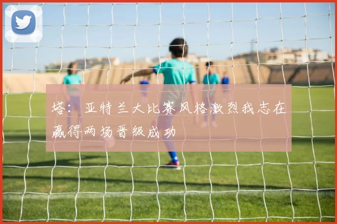 塔:亚特兰大比赛风格激烈我志在赢得两场晋级成功