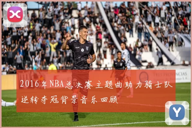 2016年NBA总决赛主题曲助力骑士队逆转夺冠背景音乐回顾