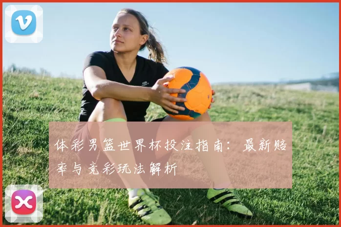 体彩男篮世界杯投注指南:最新赔率与竞彩玩法解析
