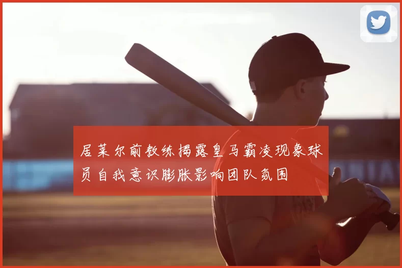 居莱尔前教练揭露皇马霸凌现象球员自我意识膨胀影响团队氛围