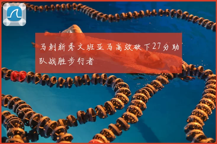 马刺新秀文班亚马高效砍下27分助队战胜步行者